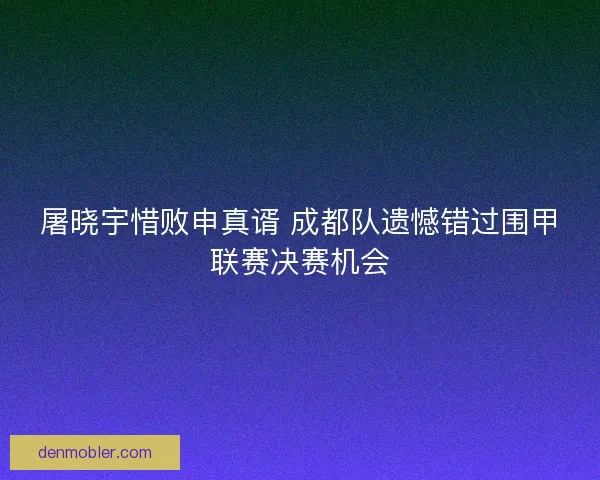 屠晓宇惜败申真谞 成都队遗憾错过围甲联赛决赛机会