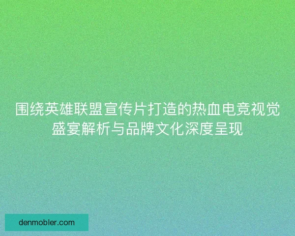 围绕英雄联盟宣传片打造的热血电竞视觉盛宴解析与品牌文化深度呈现
