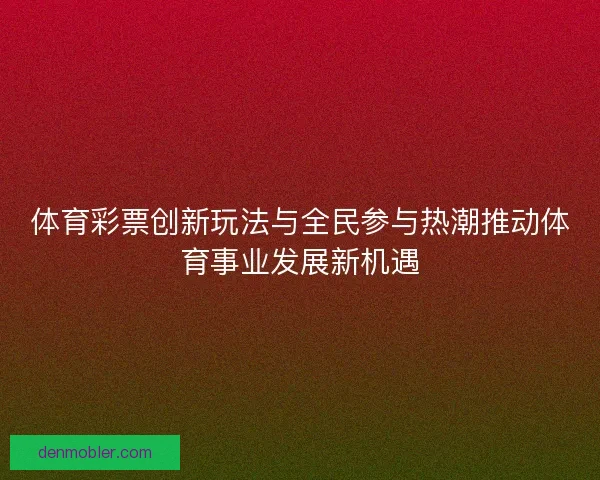 体育彩票创新玩法与全民参与热潮推动体育事业发展新机遇